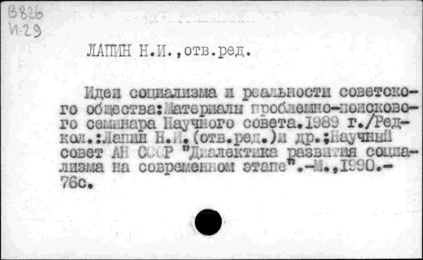 ﻿ЛАПИН Н.И.»отв.ред.
Идеи социализма и реальности советского общества:, атсриалы гроблвыно-поисково-го сот лара Научного совета. 1982 г./Ред-код.гЛапин Н.- • (отв.ре, :.)д др.;каучнш совет А1 С> Р "Диалектика развития социализма па соврсг.еы.огл этапе".-Ей, 1290.-76с.